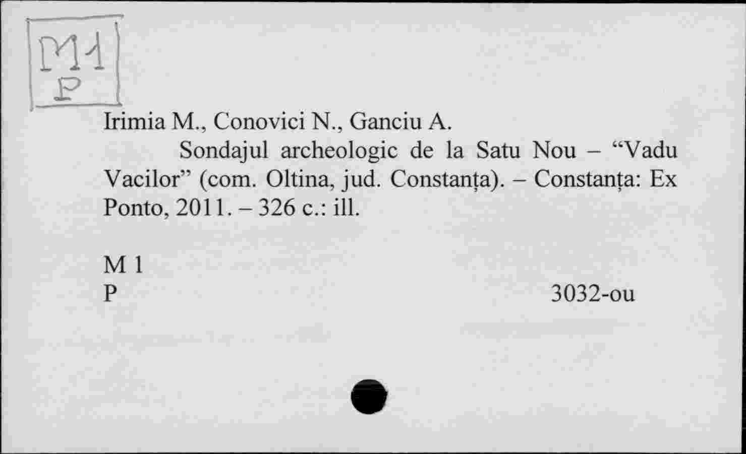 ﻿Irimia M., Conovici N., Ganciu A.
Sondajul archéologie de la Satu Nou - “Vadu Vacilor” (com. Oltina, jud. Constanta). - Constanta: Ex Ponto, 2011.-326 c.: ill.
M 1
P
3032-ou